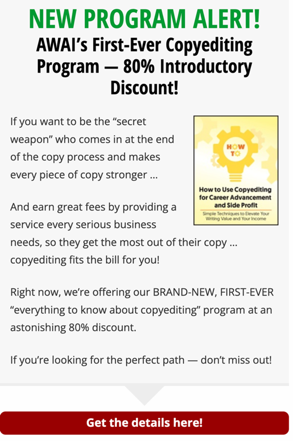 Sample AWAI ad. Headline: New Program Alert! AWAI's First-Ever Copyediting Program – 80% Introductory Discount! Ad copy says: If you want to be the secret weapon who comes in at the end of the copy process and makes every piece of copy stronger … And earn great fees by providing a service every serious business needs, so they get the most out of their copy … copyediting fits the bill for you. Right now, we're offering our BRAND-NEW, FIRST-EVER, everything to know about copyediting program at an astonishing 80% discount. If you're looking for the perfect path – don't miss out.