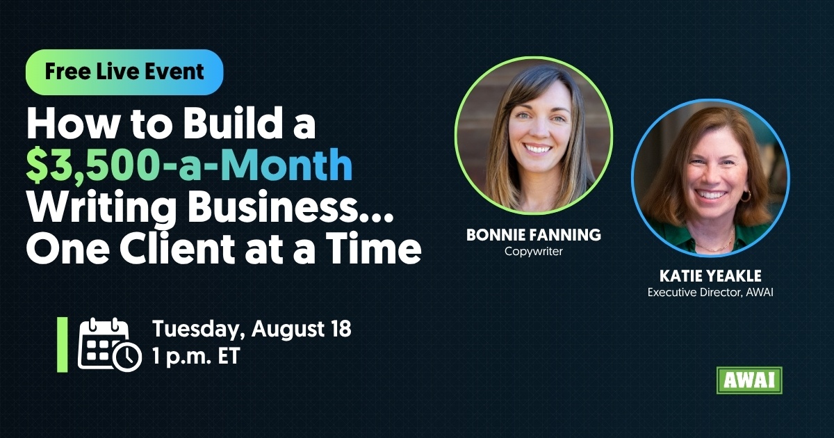 Free live event titled &ldquo;How to Build a $3,500-a-Month Writing Business&nbsp;&hellip; One Client at a Time,&rdquo; featuring copywriter Bonnie Fanning and AWAI Executive Director Katie Yeakle. Event is Tuesday, August 18, at 1 p.m. ET.